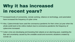 Why it has increased
in recent years?
Increased levels of connectivity, remote working, reliance on technology, and automation
have increased the frequency of cyber crimeAlso,
Also, Cybercriminals have used the coronavirus pandemic for their crime Lat year when the
whole world took to the online medium due to coronavirus pandemic the frequency of
cybercrime increased.
Cyber crime are developing and boosting their attacks at an alarming pace, exploiting the
fear and uncertainty caused by the unstable social and economic situations created by
COVID 19
 