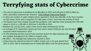Terryfying stats of Cybercrime
The cost of cybercrime is predicted to hit $8 trillion in 2023 and will grow to $10.5 trillion by
2025, according Cybersecurity Ventures' "2022 Official Cybercrime Report,"
In India, the number of cyber-related crimes reported in 2018 was 208,456. In the first 2 months
of 2022 alone, there were a reported 212,485 cyber crimes, more than the entirety of 2018.
The figures rose more sharply through the pandemic, with reported crime jumping from 394,499
cases in 2019 to 1,158,208 in 2020 and 1,402,809 in 2021.
Between Q1 and Q2 2022, cyber crime across India increased by 15.3%.
An average of 97 cybercrime victims per hour which means 2328 per day and 33 billion
accounts will be breached in 2023
At 16% phishing was the second most common reason for data breaches and
$6 trillion – the damage that cybercrime caused in 2022.
Cybercrime has claimed at least 6.5 million victims over a 21-year period from
the costliest averaging $ 4.91 million in breach costs.
2001 to 2021 with an estimated loss of nearly $26 billion over the same period.
 