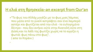 Η ελιά στη θρησκεία–an excerpt from Qur'an
•"Το φως του Αλλάχ μοιάζει με το φως μιας λάμπας
που μέσα από το γυαλί αστράφτει σαν ένα λαμπερό
αστέρι και φωτίζεται από την ελιά - το ευλογημένο
δέντρο - που δεν ανήκει ούτε στην Ανατολή ούτε στη
Δύση και το λάδι της φωτίζει χωρίς να το αγγίζει η
φωτιά: φως πάνω στο φως".
( απο το Κοράνι )
•
 