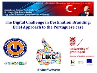 International Tourism Week Conference
15-16 April 2013, Antalya-Turkey
“New Trends in Tourism Management and Marketing”

The Digital Challenge in Destination Branding:
Brief Approach to the Portuguese case

@eduoliveira98

 
