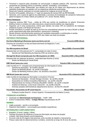    Terceirizei e respondi pelas atividades de comunicação e relações públicas (PR, imprensa), incluindo
    campanhas de marketing online (e-marketing, website, newsletters, comunidades).
   Criei o projeto “Video Testimonials” que resultou em mais de 35 vídeos com depoimentos de clientes
    satisfeitos (publicados em website) com as respectivas referências autorizadas.
   Desenvolvi material, publicado em encarte especial de 4 páginas do jornal VALOR.
   Durante minha gestão, obtivemos o 1o lugar em pesquisa de marcas (HW) da INFOEXAME.
   Gerenciei, com a ajuda de agência de publicidade, o processo de localização de campanha institucional
    global divulgada em mídias “líderes de audiência” (TV, Jornal, Revista, Rádio).
Outros Destaques
   Organizei diversos EBC Tours - visitas de CIOs aos centros de excelências no exterior (Executive
    Briefing Center) e contatos com altos executivos, proporcionando atalhos nas negociações.
   Organizei, por 6 anos consecutivos, evento para clientes nas áreas VIPs do autódromo de Interlagos
    (Paddock) durante o GP Brasil de Fórmula 1.
   Prestei consultoria no projeto de start-up da linha de computadores pessoais da marca Olivetti no Brasil,
    sendo responsável pela parte administrativa, operacional e marketing.
   Recebi diversos reconhecimentos (premios por resultados alcançados e contribuições à vendas.
   Dez anos consecutivos de atingimento 100% das metas nas áreas de atuação.
HISTÓRICO PROFISSIONAL
Escritoria Marketing & Business (www.escritoria.com.br)                              Fevereiro/2009 (Atual)
Empresa de Consultoria na área de Desenvolvimento de Negócios (1 ano)
  − Diretor Executivo
Sun Microsystems do Brasil                                                    Março/2006 a Fevereiro/2009
Empresa líder em infra-estrutura de TI - computação em rede (3 anos)
  − Gerente de Field Marketing de Sistemas (HW) da América Latina
StorageTek Brasil (comprada pela Sun Microsystems em 2005)                   Dezembro/2003 a Março/2006
Empresa líder em sistemas de backup - automated tape libraries (2 anos)
  −   Diretor de Marketing & Canais Brasil
EMC Brasil (www.emc.com)                                                   Outubro/1998 a Dezembro/2003
Líder mundial em TI - soluções para armazenamento de informações (5 anos)
    − Gerente de Operações - de Out/98 a Dez/99
    − Diretor de Marketing Brasil - de Jan/00 a Dez/2002
    − Diretor de Marketing América Latina - de Jan/2003 a Dez/2003
IBM Brasil (www.ibm.com.br)                                               Novembro/1978 a Setembro/1998
Líder mundial em tecnologia da informação e consultoria (19 anos).
    − Gerente de Operações – Divisão Storage (Vendas) - de Jan/96 a Set/98
    − Especialista em Análise Competitiva Mainframes - de Jan/95 a Dez/95
    − Representante de Vendas e Produtos (Risc6000 / AS400) - de Jan/91 a Dez/94
    − Analista de Sistemas, conta Grupo Votorantim - de Jan/88 a Dez/90
    − Diversas posições Administrativas (departamento técnico) - de Nov/78 a Dez/87
Faculdades Associadas de SP (www.fasp.br)                                       Março/1990 a Janeiro/1993
    −   Professor Auxiliar Nível III – Ensino Superior, Processamento de Dados (3 anos)
FORMAÇÃO ACADÊMICA
   Graduado em Administração de Empresas – FASP, 1985.
   Ensino Fundamental e Médio – Colégio Marista Arquidiocesano de SP
IDIOMAS
   Inglês avançado – escrita e conversação
   Espanhol intermediário – comunicação para trabalho (experiência)
INFORMAÇÕES COMPLEMENTARES
   Brasileiro, 53 anos, casado, 3 filhas.
   Participo de grupos de influência e trocas de informaçõe nas áreas de atuação
    Linkedin: http://www.linkedin.com/in/celsoliveira
   Acumulo mais de 40 viagens internacionais, entre reuniões de trabalho e treinamentos.
   Possuo vasta rede de relacionamentos e contatos, construída ao longo de 30 anos de carreira.
 
