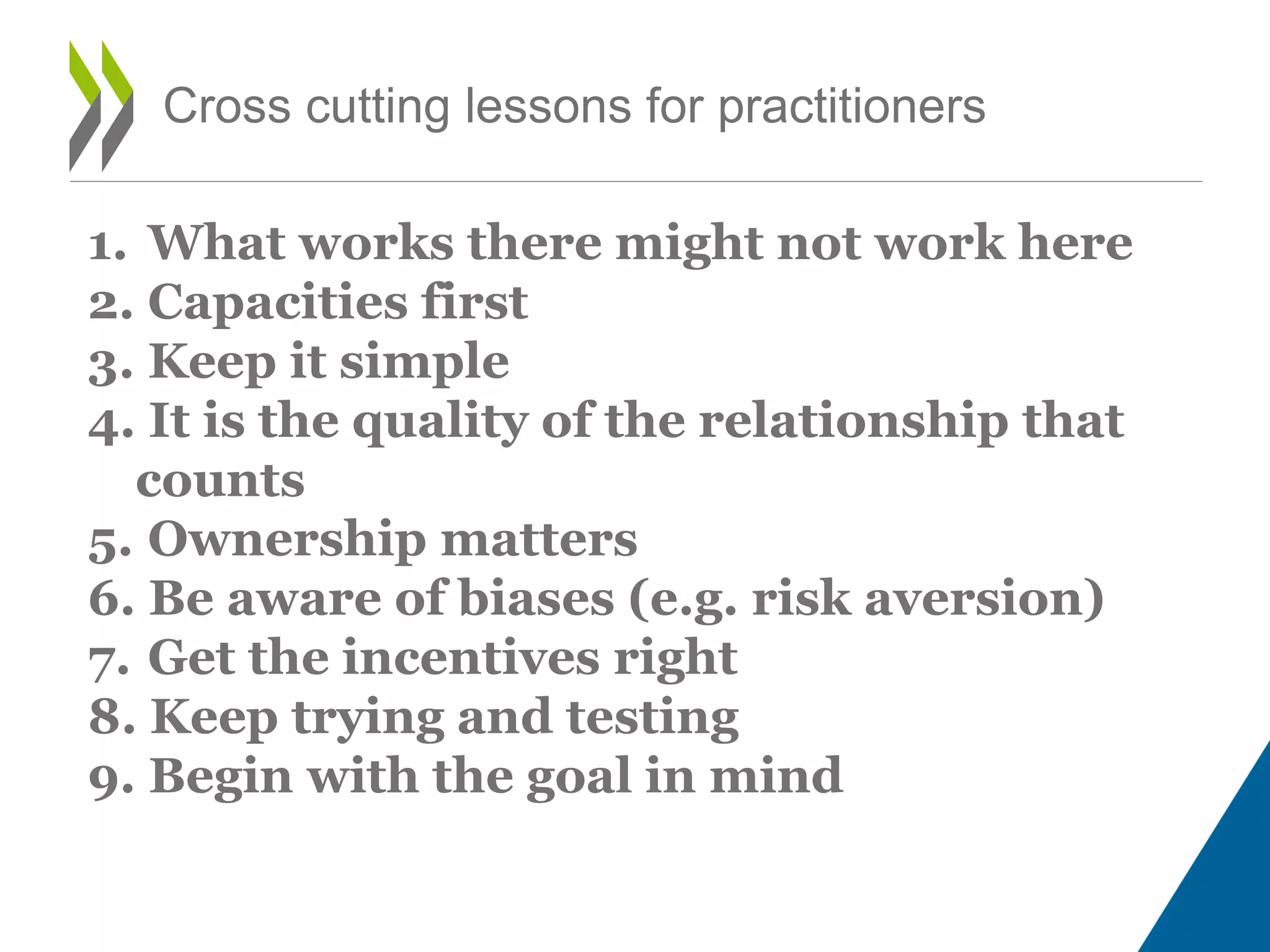 Cross cutting lessons for practitioners
1. What works there might not work here
2. Capacities first
3. Keep it simple
4. It is the quality of the relationship that
counts
5. Ownership matters
6. Be aware of biases (e.g. risk aversion)
7. Get the incentives right
8. Keep trying and testing
9. Begin with the goal in mind
 