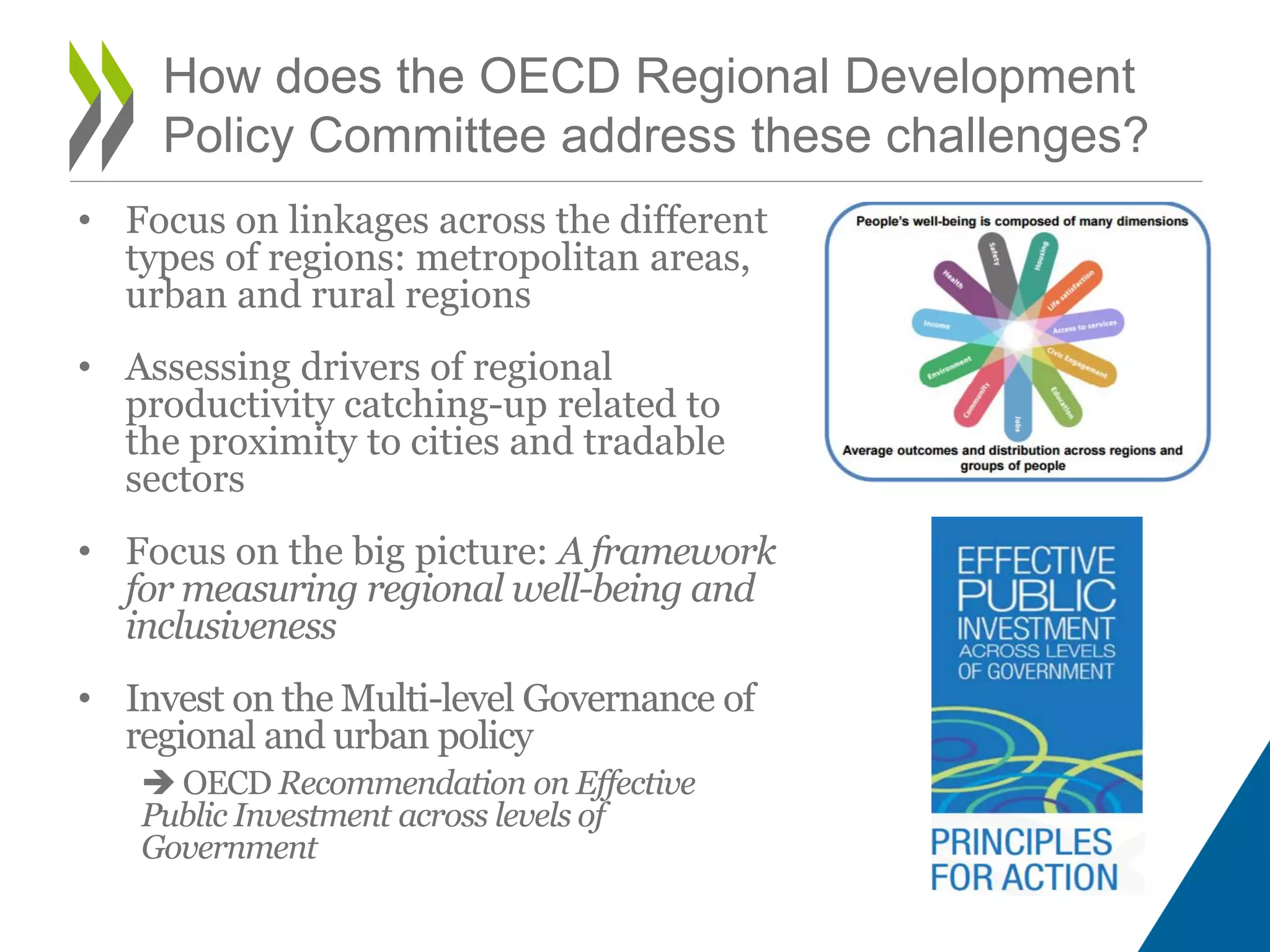• Focus on linkages across the different
types of regions: metropolitan areas,
urban and rural regions
• Assessing drivers of regional
productivity catching-up related to
the proximity to cities and tradable
sectors
• Focus on the big picture: A framework
for measuring regional well-being and
inclusiveness
• Invest on the Multi-level Governance of
regional and urban policy
 OECD Recommendation on Effective
Public Investment across levels of
Government
How does the OECD Regional Development
Policy Committee address these challenges?
 