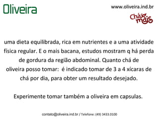 www.oliveira.ind.br




uma dieta equilibrada, rica em nutrientes e a uma atividade
física regular. E o mais bacana, estudos mostram q há perda
       de gordura da região abdominal. Quanto chá de
 oliveira posso tomar: é indicado tomar de 3 a 4 xícaras de
        chá por dia, para obter um resultado desejado.

   Experimente tomar também a oliveira em capsulas.

               contato@oliveira.ind.br / Telefone: (49) 3433.0100
 