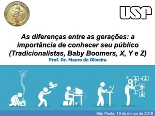 I'll do the review until the 15th.
As diferenças entre as gerações: a
importância de conhecer seu público
(Tradicionalistas, Baby Boomers, X, Y e Z)
Prof. Dr. Mauro de Oliveira
São Paulo, 19 de março de 2016
 