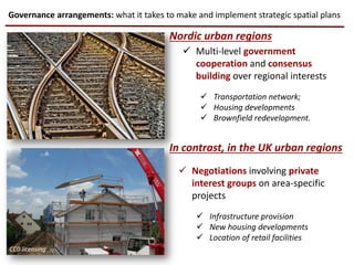 Governance arrangements: what it takes to make and implement strategic spatial plans
Nordic urban regions
In contrast, in the UK urban regions
 Multi-level government
cooperation and consensus
building over regional interests
 Transportation network;
 Housing developments
 Brownfield redevelopment.
 Negotiations involving private
interest groups on area-specific
projects
 Infrastructure provision
 New housing developments
 Location of retail facilities
CC0licensing
CC0 licensing
 