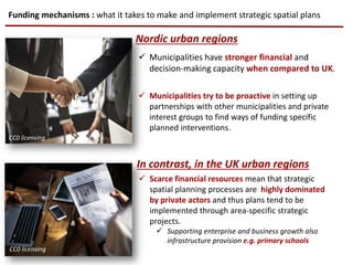 Funding mechanisms : what it takes to make and implement strategic spatial plans
Nordic urban regions
In contrast, in the UK urban regions
 Municipalities have stronger financial and
decision-making capacity when compared to UK.
 Municipalities try to be proactive in setting up
partnerships with other municipalities and private
interest groups to find ways of funding specific
planned interventions.
 Scarce financial resources mean that strategic
spatial planning processes are highly dominated
by private actors and thus plans tend to be
implemented through area-specific strategic
projects.
 Supporting enterprise and business growth also
infrastructure provision e.g. primary schools
CC0 licensing
CC0 licensing
CC0 licensing
 