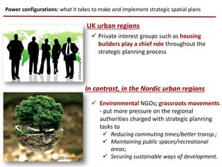  Private interest groups such as housing
builders play a chief role throughout the
strategic planning process
 Environmental NGOs; grassroots movements
- put more pressure on the regional
authorities charged with strategic planning
tasks to
 Reducing commuting times/better transp.;
 Maintaining public spaces/recreational
areas;
 Securing sustainable ways of development.
Power configurations: what it takes to make and implement strategic spatial plans
CC0 licensing
UK urban regions
In contrast, in the Nordic urban regions
CC0 licensing
CC0licensing
 