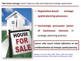 Take home message: what it takes to make and implement strategic spatial plans
CC0 licensing
 Negotiation-based strategic
spatial planning processes;
 Increasingly persuasive power
of businesses interests in
strategic planning practice.
(finding in line with Daly, 2016; Olesen, 2014; Van Assche,
Duineveld and Beunen, 2014; Olesen and Richardson, 2011)
Concur with recent critical reflections on the
neoliberalization of strategic spatial planning.
 