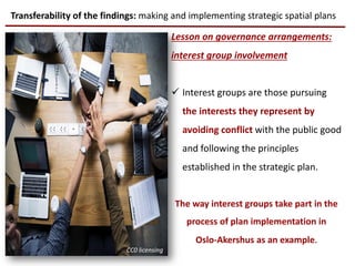 Lesson on governance arrangements:
interest group involvement
 Interest groups are those pursuing
the interests they represent by
avoiding conflict with the public good
and following the principles
established in the strategic plan.
The way interest groups take part in the
process of plan implementation in
Oslo-Akershus as an example.
Transferability of the findings: making and implementing strategic spatial plans
CC0 licensing
 