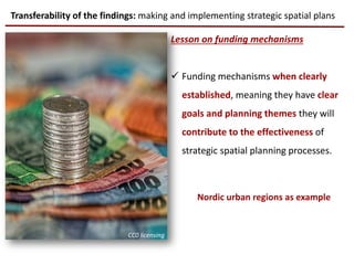 Lesson on funding mechanisms
 Funding mechanisms when clearly
established, meaning they have clear
goals and planning themes they will
contribute to the effectiveness of
strategic spatial planning processes.
Transferability of the findings: making and implementing strategic spatial plans
CC0 licensing
Nordic urban regions as example
 