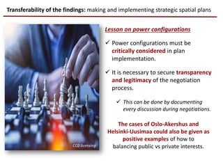 Lesson on power configurations
 Power configurations must be
critically considered in plan
implementation.
 It is necessary to secure transparency
and legitimacy of the negotiation
process.
 This can be done by documenting
every discussion during negotiations.
The cases of Oslo-Akershus and
Helsinki-Uusimaa could also be given as
positive examples of how to
balancing public vs private interests.
Transferability of the findings: making and implementing strategic spatial plans
CC0 licensing
 
