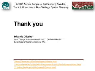 Thank you
Eduardo Oliveira*
Land Change Science Research Unit** ¦ CONCUR Project***
Swiss Federal Research Institute WSL
***https://www.wsl.ch/en/projects/concur.html
*https://www.wsl.ch/en/employees/oliveira.html
**https://www.wsl.ch/en/about-wsl/research-units/land-change-science.html
AESOP Annual Congress, Gothenburg, Sweden
Track 5. Governance 4A – Strategic Spatial Planning
 