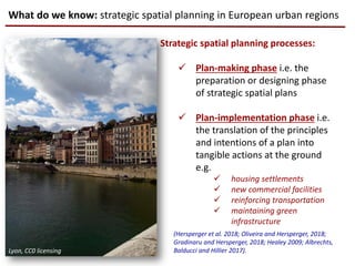 Strategic spatial planning processes:
 Plan-making phase i.e. the
preparation or designing phase
of strategic spatial plans
 Plan-implementation phase i.e.
the translation of the principles
and intentions of a plan into
tangible actions at the ground
e.g.
 housing settlements
 new commercial facilities
 reinforcing transportation
 maintaining green
infrastructure
What do we know: strategic spatial planning in European urban regions
(Hersperger et al. 2018; Oliveira and Hersperger, 2018;
Gradinaru and Hersperger, 2018; Healey 2009; Albrechts,
Balducci and Hillier 2017).Lyon, CC0 licensing
 