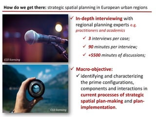 In-depth interviewing with
regional planning experts e.g.
practitioners and academics
 3 interviews per case;
 90 minutes per interview;
 +5500 minutes of discussions;
How do we get there: strategic spatial planning in European urban regions
 Macro-objective:
CC0 licensing
CC0 licensing
 identifying and characterizing
the prime configurations,
components and interactions in
current processes of strategic
spatial plan-making and plan-
implementation.
 