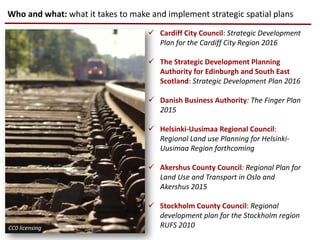 Who and what: what it takes to make and implement strategic spatial plans
 Cardiff City Council: Strategic Development
Plan for the Cardiff City Region 2016
 The Strategic Development Planning
Authority for Edinburgh and South East
Scotland: Strategic Development Plan 2016
 Danish Business Authority: The Finger Plan
2015
 Helsinki-Uusimaa Regional Council:
Regional Land use Planning for Helsinki-
Uusimaa Region forthcoming
 Akershus County Council: Regional Plan for
Land Use and Transport in Oslo and
Akershus 2015
 Stockholm County Council: Regional
development plan for the Stockholm region
RUFS 2010CC0 licensing
 