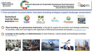 Research Associate for Sustainable Development Goal Interactions
Research proposal presentation
Eduardo Oliveira, 08/07/2020
1 ‘From promotion to preservation: how place branding strategies support landscape conservation’
Leverage on the quality and distinctiveness of urban features, cultural assets and landscape amenities
(e.g. Boisen et al., 2017).
Place branding, as a governance instrument, is thought to support the promotion and strategic positioning
of countries, cities and rural regions with objectives of attracting businesses and people (e.g. Kavaratzis et al., 2015).
 