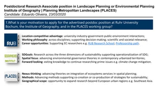 1.What is your motivation to apply for the advertised postdoc position at Ruhr University
Bochum, the Institute of Geography, and in the PLACES working group?
Postdoctoral Research Associate position in Landscape Planning or Environmental Planning
Institute of Geography | Planning Metropolitan Landscapes (PLACES)
Candidate: Eduardo Oliveira, 23/03/2020
• Location-competitive advantage: university-industry-government-public-environment interactions;
• Working philosophy: across disciplines; supporting decision-making; scientific and societal relevance;
• Career opportunities: Supporting EC researchers e.g. RUB Research School; Professorship path.
• SDGoals: Research across the three dimensions of sustainability supporting operationalization of SDG;
• Spatial focus: advancing environmental governance theories in contemporary urbanized territories;
• Forward looking: exiting knowledge to continue researching prime issues e.g. climate change mitigation.
• Nexus thinking: advancing theories on integration of ecosystems services in spatial planning;
• Methods: Advancing methods supporting co-creation or co-production of strategies for sustainability;
• Geographical scope: opportunity to expand research beyond European urban regions e.g. Southeast Asia.
 