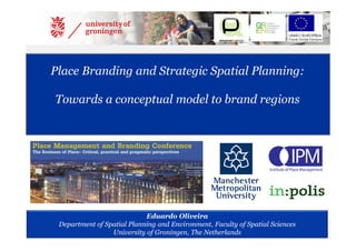 Eduardo Oliveira
Department of Spatial Planning and Environment, Faculty of Spatial Sciences
University of Groningen, The Netherlands
Place Branding and Strategic Spatial Planning:
Towards a conceptual model to brand regions
 