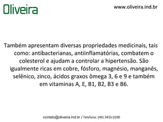 www.oliveira.ind.br




Também apresentam diversas propriedades medicinais, tais
    como: antibacterianas, antiinflamatórias, combatem o
      colesterol e ajudam a controlar a hipertensão. São
  igualmente ricas em cobre, fósforo, magnésio, manganês,
    selênico, zinco, ácidos graxos ômega 3, 6 e 9 e também
               em vitaminas A, E, B1, B2, B3 e B6.




              contato@oliveira.ind.br / Telefone: (49) 3433.0100
 