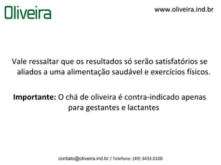 www.oliveira.ind.br




Vale ressaltar que os resultados só serão satisfatórios se
 aliados a uma alimentação saudável e exercícios físicos.

Importante: O chá de oliveira é contra-indicado apenas
               para gestantes e lactantes




             contato@oliveira.ind.br / Telefone: (49) 3433.0100
 