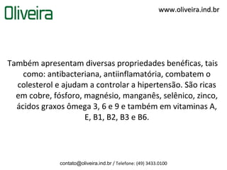 www.oliveira.ind.br




Também apresentam diversas propriedades benéficas, tais
    como: antibacteriana, antiinflamatória, combatem o
  colesterol e ajudam a controlar a hipertensão. São ricas
  em cobre, fósforo, magnésio, manganês, selênico, zinco,
  ácidos graxos ômega 3, 6 e 9 e também em vitaminas A,
                     E, B1, B2, B3 e B6.




              contato@oliveira.ind.br / Telefone: (49) 3433.0100
 