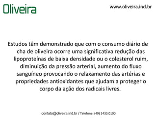 www.oliveira.ind.br




Estudos têm demonstrado que com o consumo diário de
    cha de oliveira ocorre uma significativa redução das
  lipoproteínas de baixa densidade ou o colesterol ruim,
     diminuição da pressão arterial, aumento do fluxo
    sanguíneo provocando o relaxamento das artérias e
   propriedades antioxidantes que ajudam a proteger o
             corpo da ação dos radicais livres.


             contato@oliveira.ind.br / Telefone: (49) 3433.0100
 