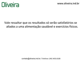www.oliveira.ind.br




Vale ressaltar que os resultados só serão satisfatórios se
 aliados a uma alimentação saudável e exercícios físicos.




             contato@oliveira.ind.br / Telefone: (49) 3433.0100
 