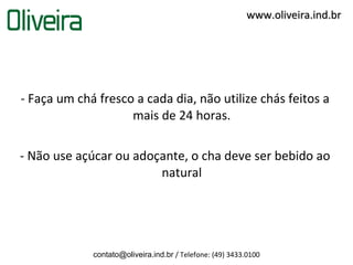 www.oliveira.ind.br




- Faça um chá fresco a cada dia, não utilize chás feitos a
                    mais de 24 horas.

- Não use açúcar ou adoçante, o cha deve ser bebido ao
                        natural




             contato@oliveira.ind.br / Telefone: (49) 3433.0100
 