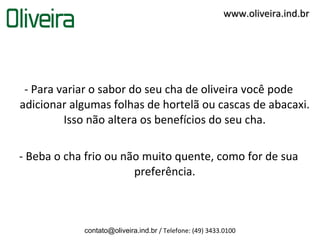 www.oliveira.ind.br




 - Para variar o sabor do seu cha de oliveira você pode
adicionar algumas folhas de hortelã ou cascas de abacaxi.
         Isso não altera os benefícios do seu cha.

- Beba o cha frio ou não muito quente, como for de sua
                       preferência.



            contato@oliveira.ind.br / Telefone: (49) 3433.0100
 