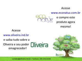 Acesse
                                                           www.econatuz.com.br
                                                             e compre este
                                                             produto agora
                                                                mesmo!
       Acesse
www.oliveira.ind.br
e saiba tudo sobre a
Oliveira e seu poder
    emagrecedor!


      contato@oliveira.ind.br / Telefone: (49) 3433.0100
 