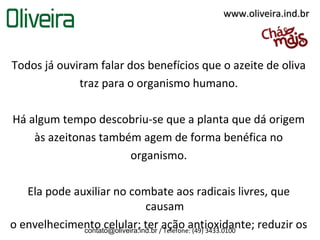 www.oliveira.ind.br



Todos já ouviram falar dos benefícios que o azeite de oliva
             traz para o organismo humano.

Há algum tempo descobriu-se que a planta que dá origem
    às azeitonas também agem de forma benéfica no
                      organismo.

   Ela pode auxiliar no combate aos radicais livres, que
                                 causam
o envelhecimento celular; ter /ação antioxidante; reduzir os
              contato@oliveira.ind.br Telefone: (49) 3433.0100
 