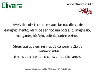 www.oliveira.ind.br




    níveis de colesterol ruim; auxiliar nas dietas de
emagrecimento; além de ser rico em potássio, magnésio,
      manganês, fósforo, selênio, cobre e zinco.

     Dizem até que em termos de concentração de
                      antioxidantes
      é mais potente que o consagrado chá verde.


             contato@oliveira.ind.br / Telefone: (49) 3433.0100
 