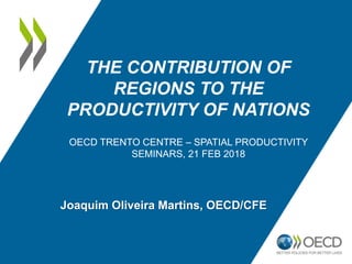 THE CONTRIBUTION OF
REGIONS TO THE
PRODUCTIVITY OF NATIONS
OECD TRENTO CENTRE – SPATIAL PRODUCTIVITY
SEMINARS, 21 FEB 2018
Joaquim Oliveira Martins, OECD/CFE
 