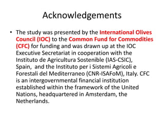 Acknowledgements
• The study was presented by the International Olives
Council (IOC) to the Common Fund for Commodities
(CFC) for funding and was drawn up at the IOC
Executive Secretariat in cooperation with the
Instituto de Agricultura Sostenible (IAS-CSIC),
Spain, and the Instituto per i Sistemi Agricoli e
Forestali del Mediterraneo (CNR-ISAFoM), Italy. CFC
is an intergovernmental financial institution
established within the framework of the United
Nations, headquartered in Amsterdam, the
Netherlands.
 