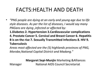 FACTS:HEALTH AND DEATH
• “PNG people are dying at an early and young age due to life
style diseases. As per the list of diseases, I would say many
PNGans are dying ,infected or affected by:
1.Diabetes 2. Hypertension 3.Cardiovascular complications
4. Prostate Cancer 5. Cervical and Breast Cancer 6. Hepatitis
B is on the rise 7. Sexually Transmitted Infections 8. HIV 9.
Tuberculosis
Areas most affected are the (5) highlands provinces of PNG,
Morobe,National Capital District and Madang.”

Manager

Margaret Sepi-Munjin Marketing &Alliances
National AIDS Council Secretariat

 