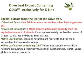 Olive Leaf Extract Containing
OlivXTM exclusively for K-Link
Special extract from the leaf of the Olive tree.

•Olive Leaf Extract has 30 times more antioxidants than best virgin olive
oils.
•Olive Leaf Extract has a 400% greater antioxidant capacity than the
equivalent amount of Vitamin C and approximately double the power of
Green Tea extract and Grape Seed extract.
•Olive Leaf Extract, contains natural plant nutrients and the main
antioxidant known as oleuropein.
•Olive Leaf Extract containing OlivXTM does not contain any artificial
flavours, colourings, preservatives, alcohol, sugar, lactose, starch, yeast,
gluten or animal products.

 