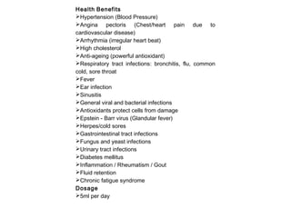 Health Benefits
Hypertension (Blood Pressure)
Angina pectoris (Chest/heart pain due to
cardiovascular disease)
Arrhythmia (irregular heart beat)
High cholesterol
Anti-ageing (powerful antioxidant)
Respiratory tract infections: bronchitis, flu, common
cold, sore throat
Fever
Ear infection
Sinusitis
General viral and bacterial infections
Antioxidants protect cells from damage
Epstein - Barr virus (Glandular fever)
Herpes/cold sores
Gastrointestinal tract infections
Fungus and yeast infections
Urinary tract infections
Diabetes mellitus
Inflammation / Rheumatism / Gout
Fluid retention
Chronic fatigue syndrome
Dosage
5ml per day

 