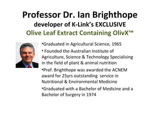 Professor Dr. Ian Brighthope
developer of K-Link’s EXCLUSIVE
Olive Leaf Extract Containing OlivX™
•Graduated in Agricultural Science, 1965
• Founded the Australian Institute of
Agriculture, Science & Technology Specialising
in the field of plant & animal nutrition
•Prof. Brighthope was awarded the ACNEM
award for 25yrs outstanding service in
Nutritional & Environmental Medicine
•Graduated with a Bachelor of Medicine and a
Bachelor of Surgery in 1974

 