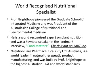 World Recognised Nutritional
Specialist
• Prof. Brighthope pioneered the Graduate School of
Integrated Medicine and was President of the
Australasian College of Nutritional and
Environmental medicine
• He is a world recognised expert on plant nutrition
and was a keynote speaker in the landmark
interview, ”Food Matters”. Check it out on YouTube.
• Nutrition Care Pharmaceuticals Pty Ltd, Australia, is a
world leader in natural therapeutic product
manufacturing and was built by Prof. Brighthope to
the highest Australian TGA and world standards.

 