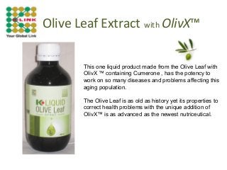 Olive Leaf Extract with OlivX™
This one liquid product made from the Olive Leaf with
OlivX ™ containing Cumerone , has the potency to
work on so many diseases and problems affecting this
aging population.
The Olive Leaf is as old as history yet its properties to
correct health problems with the unique addition of
OlivX™ is as advanced as the newest nutriceutical.

 
