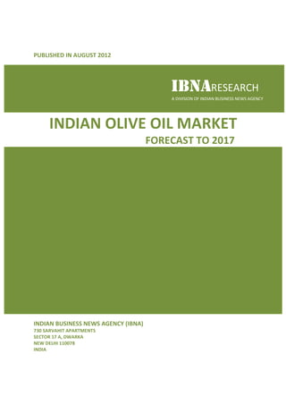 PUBLISHED IN AUGUST 2012




                                         IBNARESEARCH
                                         A DIVISION OF INDIAN BUSINESS NEWS AGENCY




     INDIAN OLIVE OIL MARKET
                                     FORECAST TO 2017




INDIAN BUSINESS NEWS AGENCY (IBNA)
730 SARVAHIT APARTMENTS
SECTOR 17 A, DWARKA
NEW DELHI 110078
INDIA
 