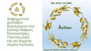 Διαφημιστικό
φυλλάδιο
διανεμόμενο στα
Σούπερ Μάρκετ,
Ντελικατέσεν,
Παντοπωλεία
και επιλεγμένα
σημεία πώλησης
λαδάκι
Θα πείτε το λάδι,
Εξαιρετικό Παρθένο Ελαιόλαδο Λακωνίας
 