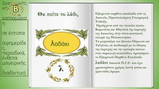 Διαφημιστι
κή
καταχώρισ
η
σε έντυπα
(εφημερίδε
ς,
περιοδικά,
ένθετα
μαγειρικής
,
διαδίκτυο)
Εξαιρετικό παρθένο ελαιόλαδο από τη
Λακωνία, Προστατευόμενη Γεωγραφική
Ένδειξη.
Προέρχεται από την ποικιλία ελαιών
Κορωνέικη και Αθηνολιά της περιοχής
της Λακωνίας, στην νότιο-ανατολική
πλευρά της Πελοποννήσου.
Το μικροκλίμα των βουνών Πάρνωνα και
Ταϋγέτου, σε συνδυασμό με το έδαφος
της περιοχής και την εμπειρία αιώνων
στην παραγωγή ελαιολάδου, προσφέρουν
το Εξαιρετικό Παρθένο Ελαιόλαδο
λαδάκι Λακωνία Π.Γ.Ε. που έχει
χρυσοπράσινο χρώμα, λεπτή γεύση και
φρουτώδες άρωμα.
λαδάκι
Θα πείτε το λάδι,
 