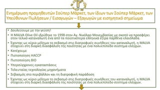 Ενημέρωση προμηθευτών Σούπερ Μάρκετ, των ίδιων των Σούπερ Μάρκετ, των
Υπεύθυνων Πωλήσεων / Εισαγωγών – Εξαγωγών με εισηγητικό σημείωμα
• Δουλεύουμε με την γεύση!
• Η MALVA Olive Oil ιδρύθηκε το 1998 στον Αγ. Νικόλαο Μονεμβασίας με σκοπό να προσφέρει
στον τελικό καταναλωτή ένα από τα ποιοτικότερα ελληνικά έξτρα παρθένα ελαιόλαδα.
• Έχοντας ως κύριο μέλημα το σεβασμό στις διατροφικές συνήθειες του καταναλωτή, η MALVA
στοχεύει στη διαρκή διασφάλιση της ποιότητας με ένα πολυεπίπεδο σύστημα ελέγχων.
• Κατέχουμε
• Πιστοποίηση HACCP
• Πιστοποίηση ΒΙΟ
• Υπερσύγχρονες εγκαταστάσεις
• Τελευταίας τεχνολογίας μηχανήματα
• Σεβασμός στο περιβάλλον και τη διατροφική παράδοση
• Έχοντας ως κύριο μέλημα το σεβασμό στις διατροφικές συνήθειες του καταναλωτή, η MALVA
στοχεύει στη διαρκή διασφάλιση της ποιότητας με ένα πολυεπίπεδο σύστημα ελέγχων.
 
