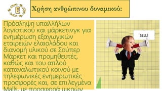 Χρήση ανθρώπινου δυναμικού:
Πρόσληψη υπαλλήλων
λογιστικού και μάρκετινγκ για
ενημέρωση εξαγωγικών
εταιρειών ελαιολάδου και
διανομή υλικού σε Σούπερ
Μάρκετ και προμηθευτές,
καθώς και του απλού
καταναλωτικού κοινού με
τηλεφωνικές ενημερωτικές
προσφορές και, σε επιλεγμένα
 