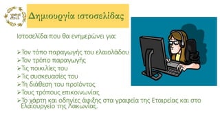 Δημιουργία ιστοσελίδας
Ιστοσελίδα που θα ενημερώνει για:
Τον τόπο παραγωγής του ελαιολάδου
Τον τρόπο παραγωγής
Τις ποικιλίες του
Τις συσκευασίες του
Τη διάθεση του προϊόντος
Τους τρόπους επικοινωνίας
Το χάρτη και οδηγίες άφιξης στα γραφεία της Εταιρείας και στο
Ελαιουργείο της Λακωνίας.
 