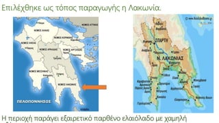 Επιλέχθηκε ως τόπος παραγωγής η Λακωνία.
Η περιοχή παράγει εξαιρετικό παρθένο ελαιόλαδο με χαμηλή
 