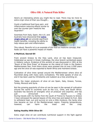 Olive Oil: A Natural Pain Killer

      Here's an interesting article you might like to read. There may be more to
      extra-virgin olive oil than you thought...

      Could a traditional food have pain- and
      inflammation-reducing effects similar to
      over the counter pain medicine like
      ibuprofen?

      Scientists from Italy, Spain, the U.S. and
      Australia have discovered that extra
      virgin olive oil can provide significant
      health benefits, including the ability to
      help reduce pain and inflammation.

      This robust, flavorful oil is an example of the food as medicine concept, that
      foods can have a powerful impact on health.

      A Mythical, Sacred Oil

      From ancient Greece to the Holy Land, olive oil has been treasured.
      Celebrated as sacred in Greek mythology, the olive branch symbolized peace
      in Hellenic culture. Evidence of this ancient oil was discovered in 1901 at the
      "Room of the Olive Press" at Knossos on the island of Crete in the Eastern
      Mediterranean Sea. From there olives were pressed into oil over 4,500 years
      ago and the olive oil was exported to North Africa and mainland Greece.

      Cultivation of olive trees spread around the Mediterranean where olive oil
      flourished along with many early civilizations. The bible speaks of olive oil,
      and it has been used by Christianity and Judaism as a holy anointing oil.

      Today, the major producers of olive oil are Spain, Italy, Greece, Tunisia,
      Turkey, Morocco and Syria.

      But the growing popularity of olive oil can be seen in the spread of cultivation
      around the world to countries such as the U.S., Chile, and South Africa.
      Australia has become an energetic olive oil producer and exporter, and has
      just             announced               a             record              crop.
      During travels with my family from the south of France to Tuscany to Greece
      I have witnessed the special beauty of the olive tree and tasted its fruit. Able
      to withstand heat, sun and survive on only a little moisture, the hardy olive
      tree became an icon of the Mediterranean region. Freezing temperatures,
      however,       can     harm        the       trees      and      the       crop.


      Eating Healthy With Olive Oil

      Extra virgin olive oil can contribute nutritional support in the fight against

Carter & Cavero - Old World Olive Oil Company
 