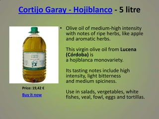 Cortijo Garay - Hojiblanco - 5 litre
• Olive oil of medium-high intensity
with notes of ripe herbs, like apple
and aromatic herbs.
This virgin olive oil from Lucena
(Córdoba) is
a hojiblanca monovariety.
Its tasting notes include high
intensity, light bitterness
and medium spiciness.
Use in salads, vergetables, white
fishes, veal, fowl, eggs and tortillas.
Price: 19,42 €
Buy it now
 